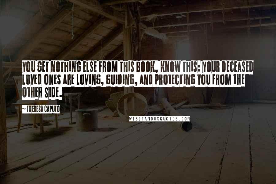 Theresa Caputo Quotes: you get nothing else from this book, know this: your deceased loved ones are loving, guiding, and protecting you from the Other Side.