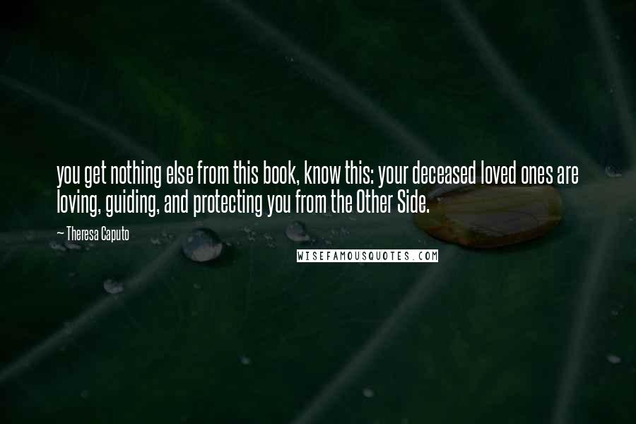 Theresa Caputo Quotes: you get nothing else from this book, know this: your deceased loved ones are loving, guiding, and protecting you from the Other Side.