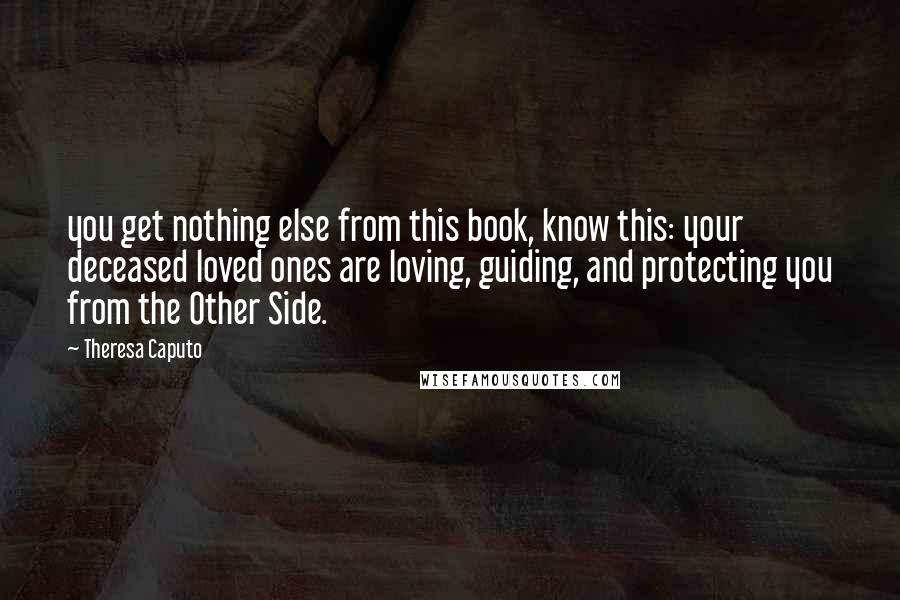 Theresa Caputo Quotes: you get nothing else from this book, know this: your deceased loved ones are loving, guiding, and protecting you from the Other Side.