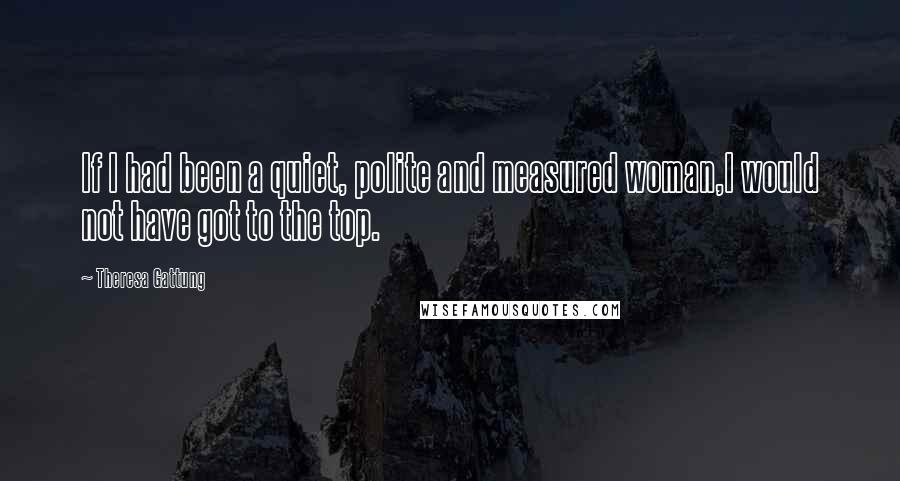 Theresa Gattung Quotes: If I had been a quiet, polite and measured woman,I would not have got to the top.