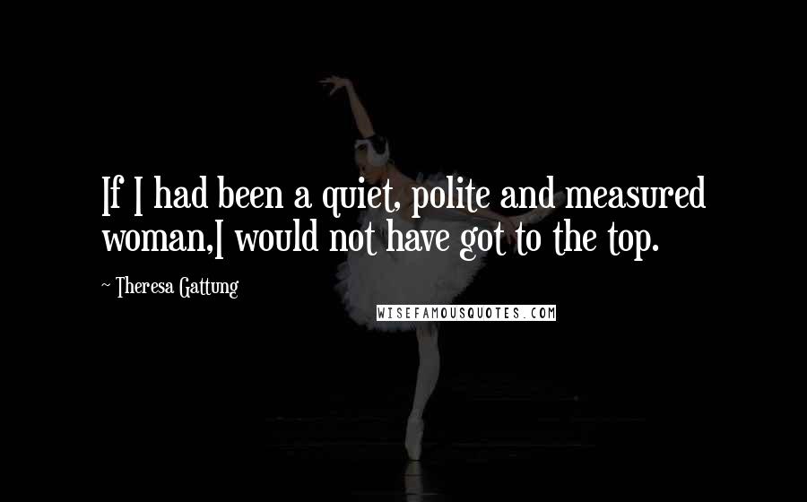 Theresa Gattung Quotes: If I had been a quiet, polite and measured woman,I would not have got to the top.