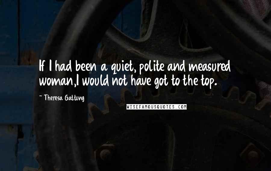 Theresa Gattung Quotes: If I had been a quiet, polite and measured woman,I would not have got to the top.