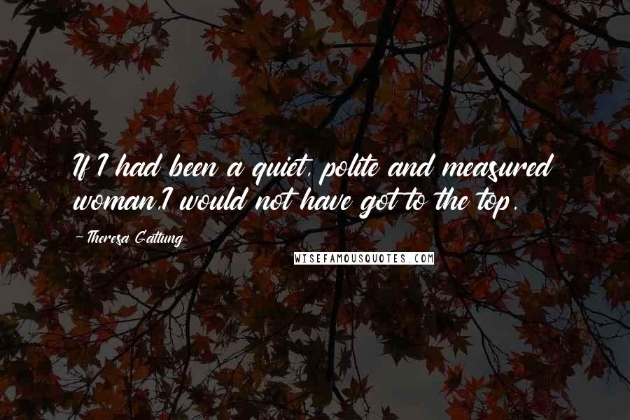Theresa Gattung Quotes: If I had been a quiet, polite and measured woman,I would not have got to the top.