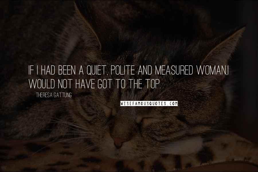 Theresa Gattung Quotes: If I had been a quiet, polite and measured woman,I would not have got to the top.