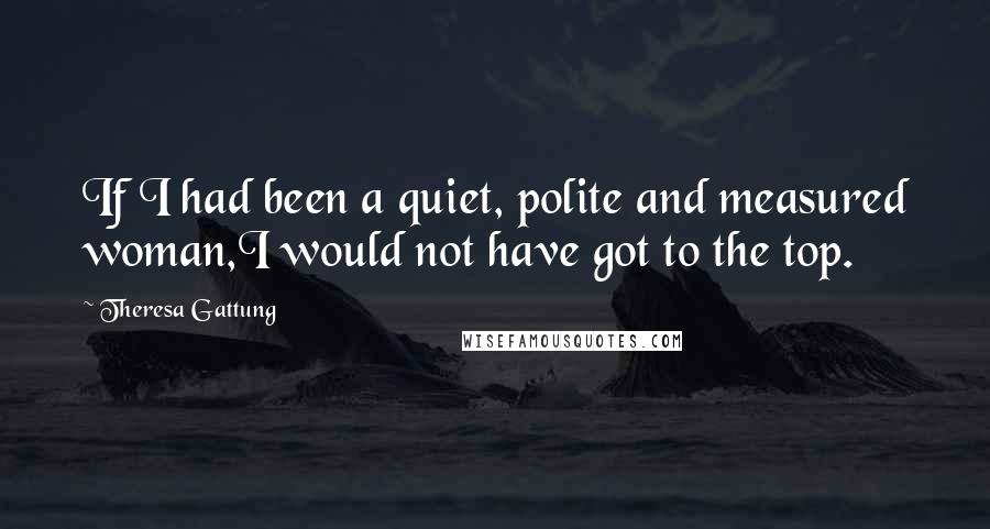 Theresa Gattung Quotes: If I had been a quiet, polite and measured woman,I would not have got to the top.