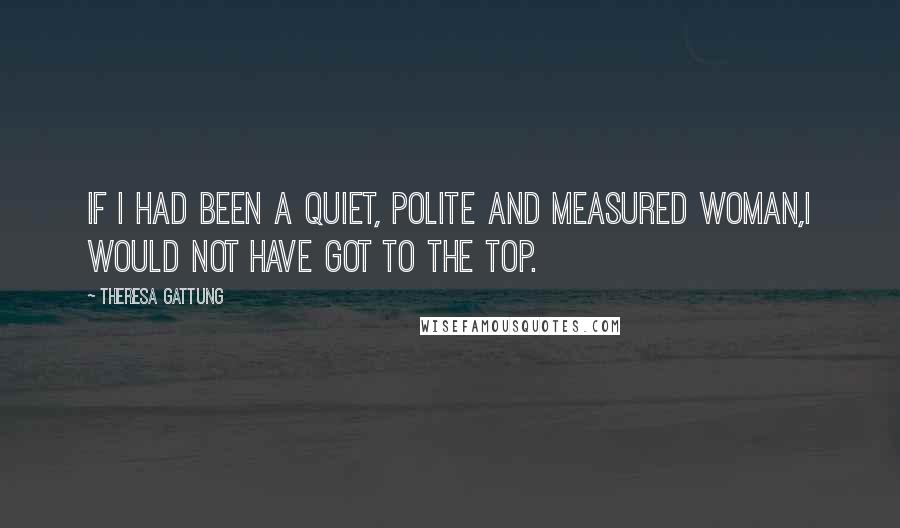 Theresa Gattung Quotes: If I had been a quiet, polite and measured woman,I would not have got to the top.