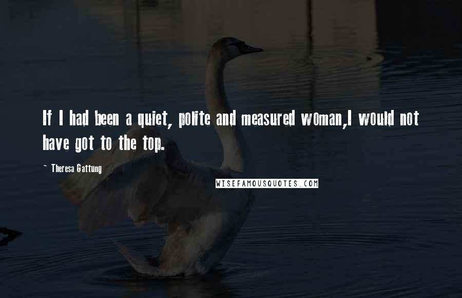 Theresa Gattung Quotes: If I had been a quiet, polite and measured woman,I would not have got to the top.