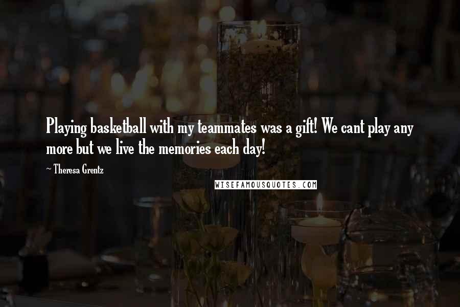 Theresa Grentz Quotes: Playing basketball with my teammates was a gift! We cant play any more but we live the memories each day!