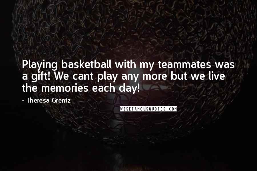 Theresa Grentz Quotes: Playing basketball with my teammates was a gift! We cant play any more but we live the memories each day!