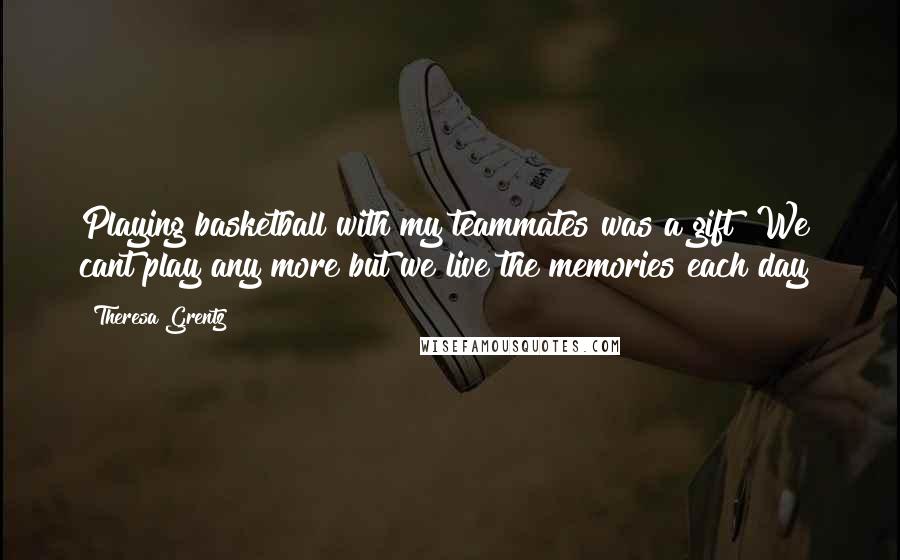 Theresa Grentz Quotes: Playing basketball with my teammates was a gift! We cant play any more but we live the memories each day!