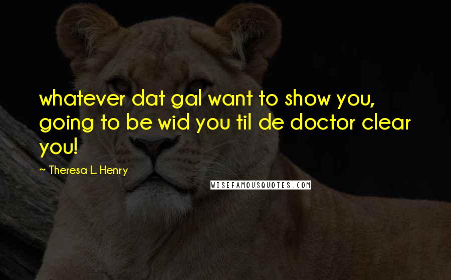 Theresa L. Henry Quotes: whatever dat gal want to show you, going to be wid you til de doctor clear you!