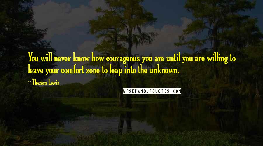 Theresa Lewis Quotes: You will never know how courageous you are until you are willing to leave your comfort zone to leap into the unknown.