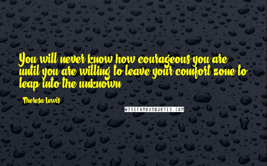 Theresa Lewis Quotes: You will never know how courageous you are until you are willing to leave your comfort zone to leap into the unknown.