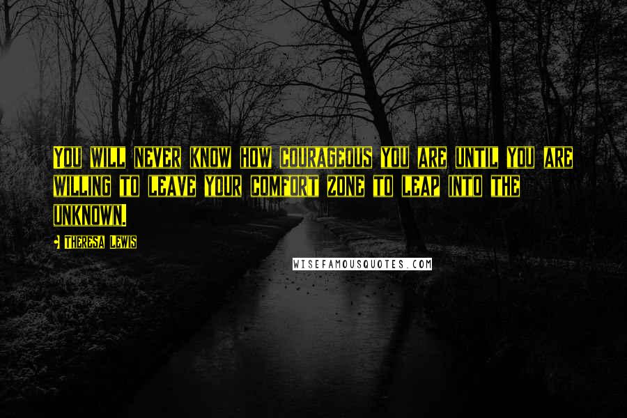 Theresa Lewis Quotes: You will never know how courageous you are until you are willing to leave your comfort zone to leap into the unknown.