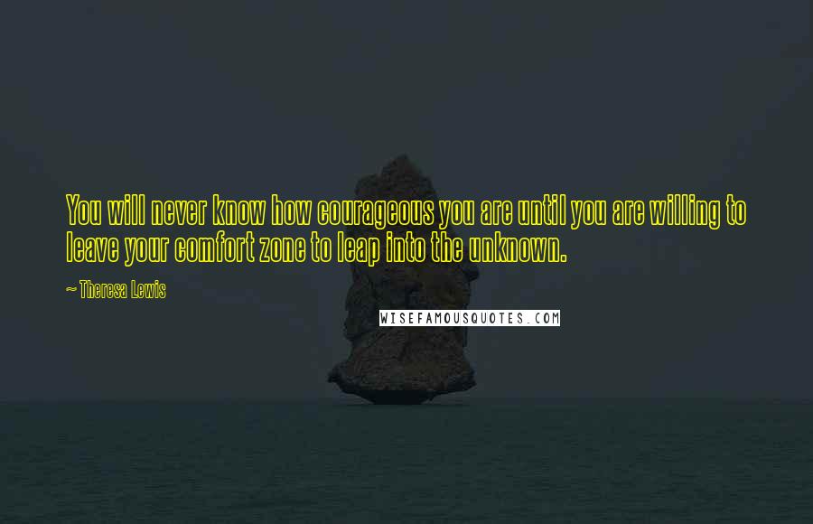 Theresa Lewis Quotes: You will never know how courageous you are until you are willing to leave your comfort zone to leap into the unknown.