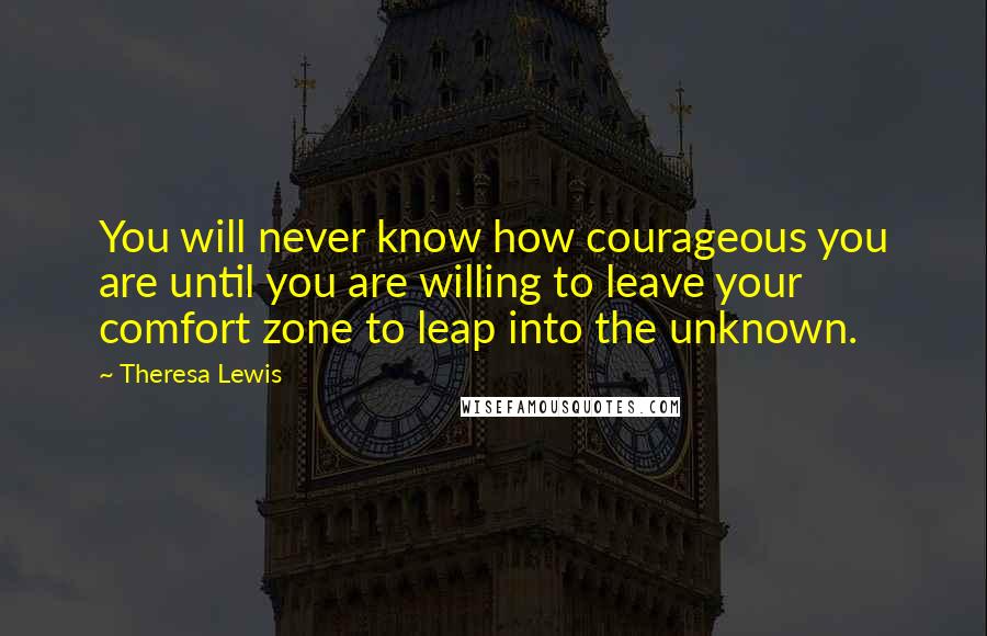 Theresa Lewis Quotes: You will never know how courageous you are until you are willing to leave your comfort zone to leap into the unknown.