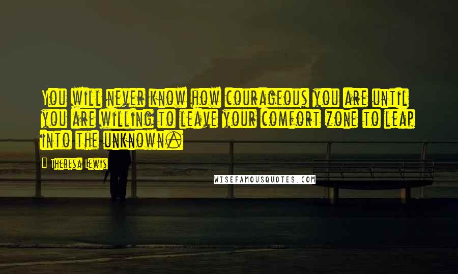 Theresa Lewis Quotes: You will never know how courageous you are until you are willing to leave your comfort zone to leap into the unknown.