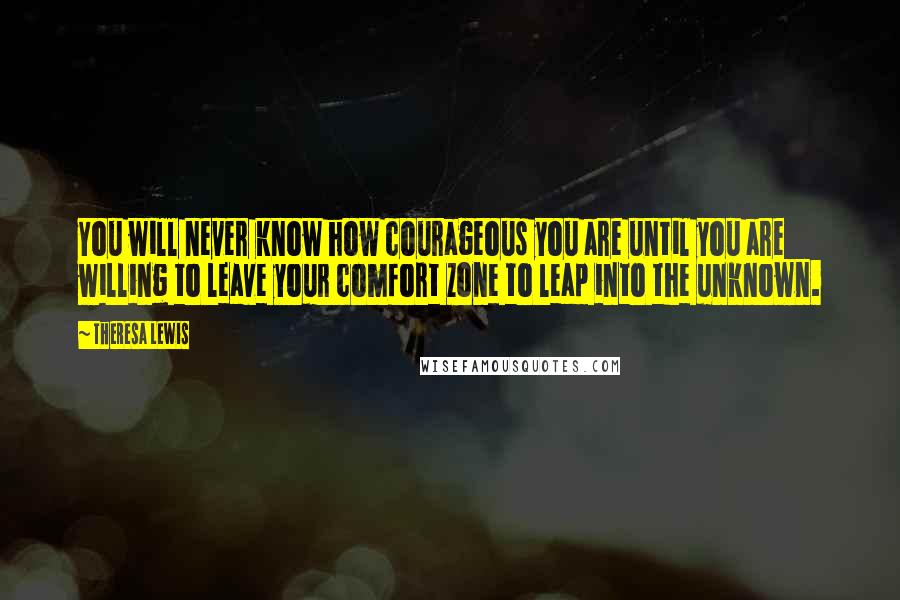 Theresa Lewis Quotes: You will never know how courageous you are until you are willing to leave your comfort zone to leap into the unknown.