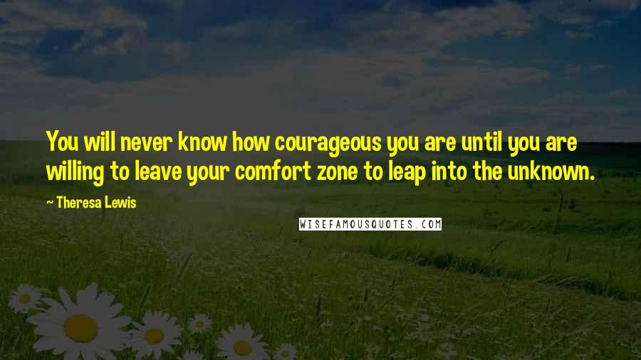 Theresa Lewis Quotes: You will never know how courageous you are until you are willing to leave your comfort zone to leap into the unknown.