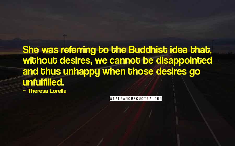 Theresa Lorella Quotes: She was referring to the Buddhist idea that, without desires, we cannot be disappointed and thus unhappy when those desires go unfulfilled.