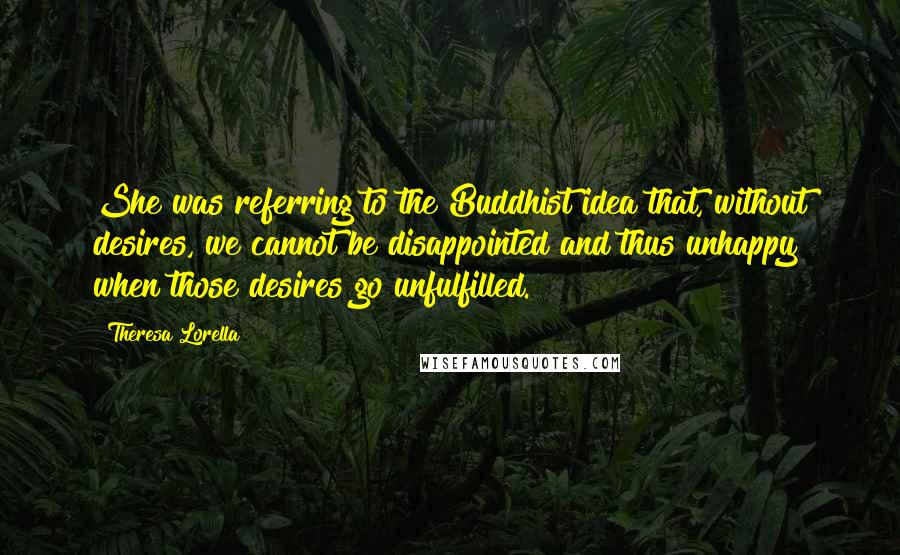 Theresa Lorella Quotes: She was referring to the Buddhist idea that, without desires, we cannot be disappointed and thus unhappy when those desires go unfulfilled.