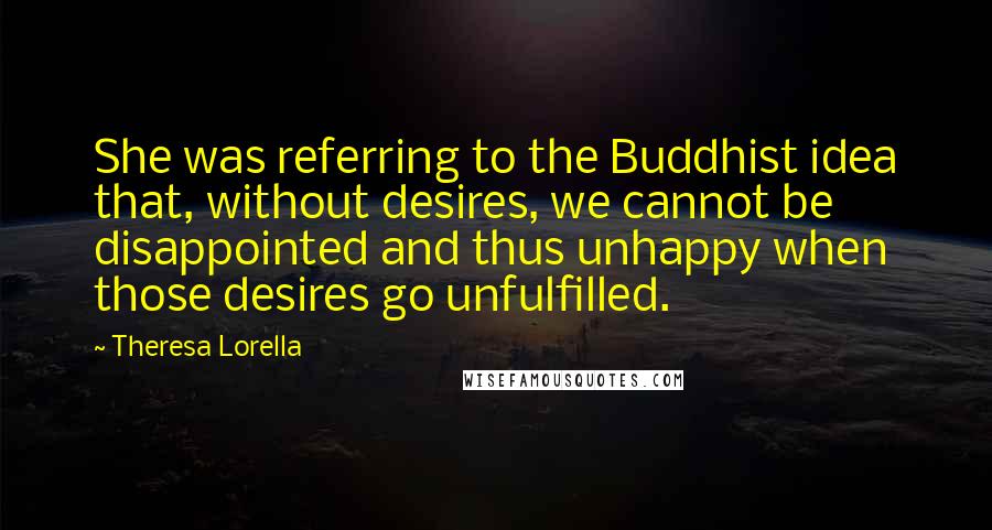 Theresa Lorella Quotes: She was referring to the Buddhist idea that, without desires, we cannot be disappointed and thus unhappy when those desires go unfulfilled.