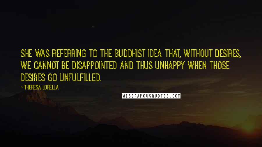 Theresa Lorella Quotes: She was referring to the Buddhist idea that, without desires, we cannot be disappointed and thus unhappy when those desires go unfulfilled.