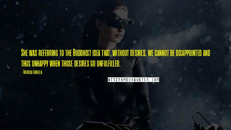 Theresa Lorella Quotes: She was referring to the Buddhist idea that, without desires, we cannot be disappointed and thus unhappy when those desires go unfulfilled.