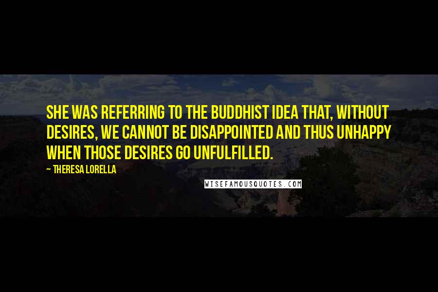 Theresa Lorella Quotes: She was referring to the Buddhist idea that, without desires, we cannot be disappointed and thus unhappy when those desires go unfulfilled.