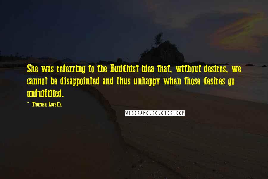Theresa Lorella Quotes: She was referring to the Buddhist idea that, without desires, we cannot be disappointed and thus unhappy when those desires go unfulfilled.