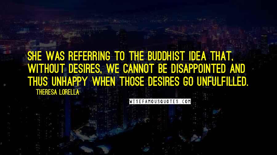 Theresa Lorella Quotes: She was referring to the Buddhist idea that, without desires, we cannot be disappointed and thus unhappy when those desires go unfulfilled.