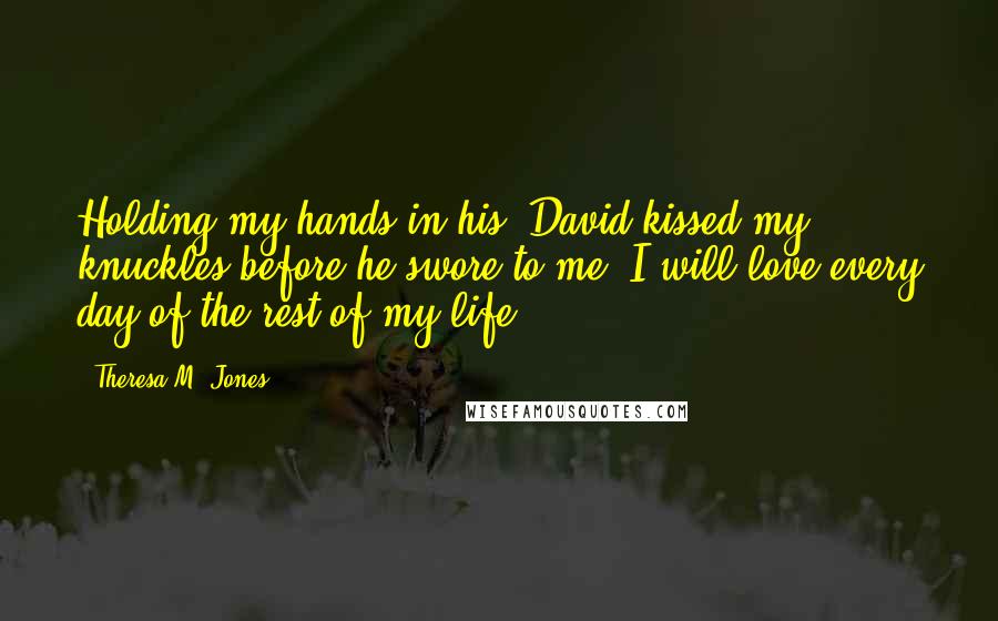 Theresa M. Jones Quotes: Holding my hands in his, David kissed my knuckles before he swore to me, I will love every day of the rest of my life.