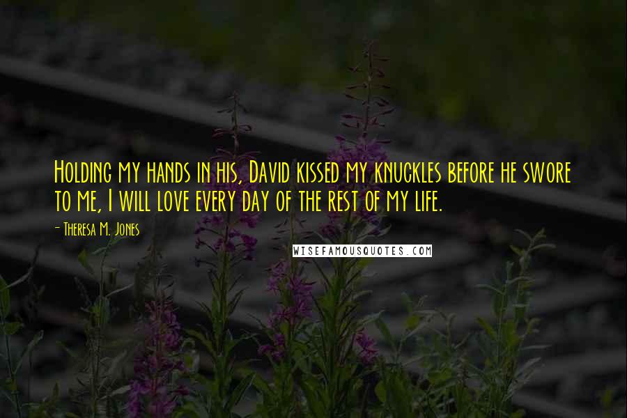 Theresa M. Jones Quotes: Holding my hands in his, David kissed my knuckles before he swore to me, I will love every day of the rest of my life.