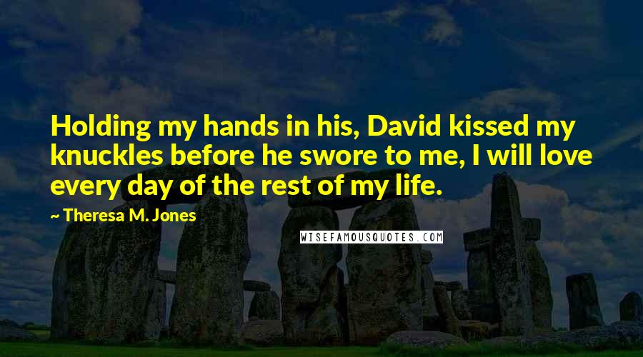 Theresa M. Jones Quotes: Holding my hands in his, David kissed my knuckles before he swore to me, I will love every day of the rest of my life.