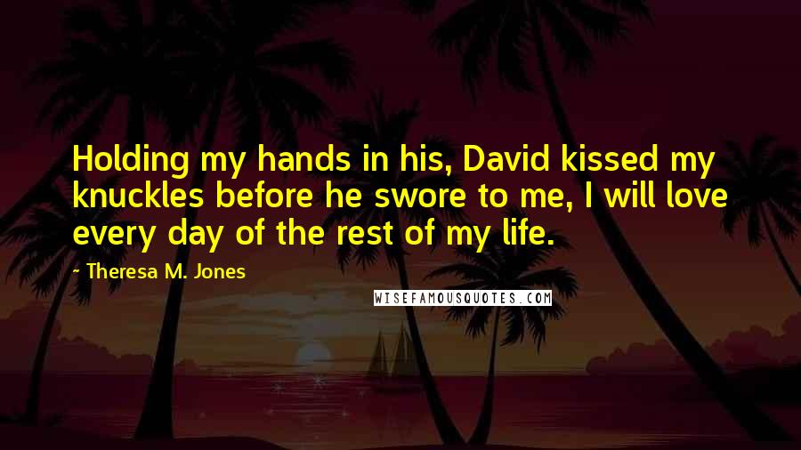 Theresa M. Jones Quotes: Holding my hands in his, David kissed my knuckles before he swore to me, I will love every day of the rest of my life.