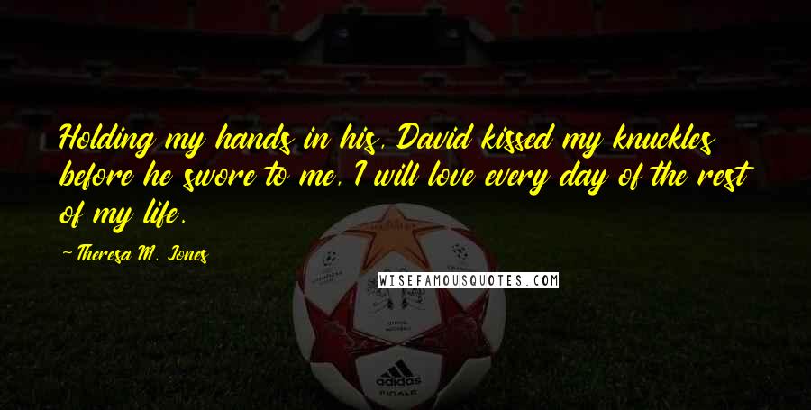 Theresa M. Jones Quotes: Holding my hands in his, David kissed my knuckles before he swore to me, I will love every day of the rest of my life.