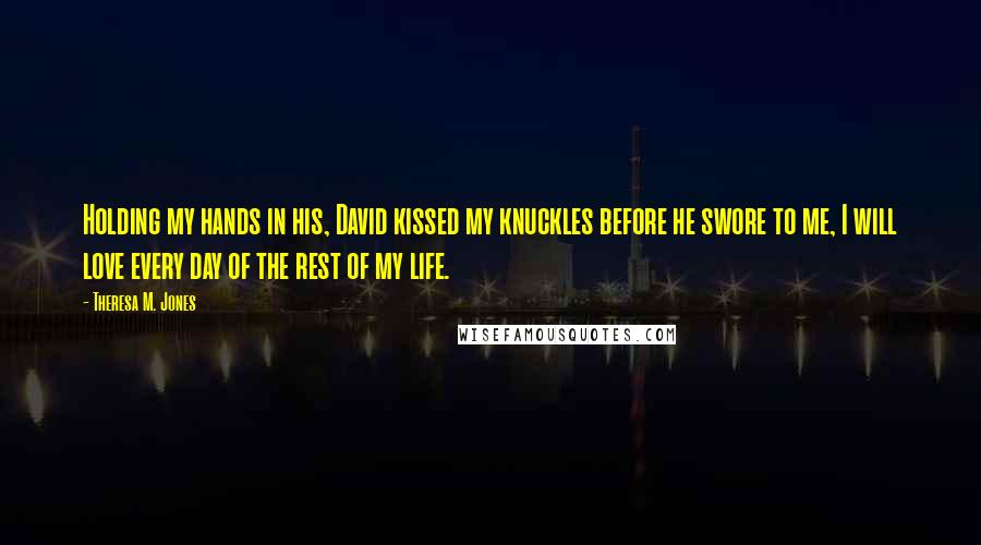 Theresa M. Jones Quotes: Holding my hands in his, David kissed my knuckles before he swore to me, I will love every day of the rest of my life.