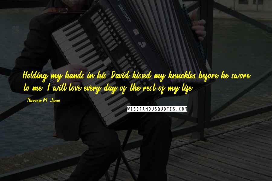 Theresa M. Jones Quotes: Holding my hands in his, David kissed my knuckles before he swore to me, I will love every day of the rest of my life.