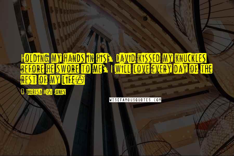 Theresa M. Jones Quotes: Holding my hands in his, David kissed my knuckles before he swore to me, I will love every day of the rest of my life.