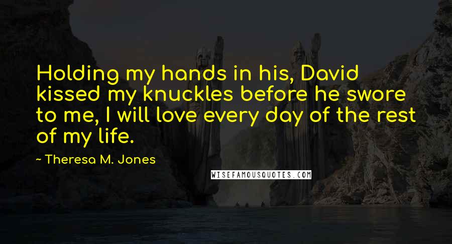Theresa M. Jones Quotes: Holding my hands in his, David kissed my knuckles before he swore to me, I will love every day of the rest of my life.