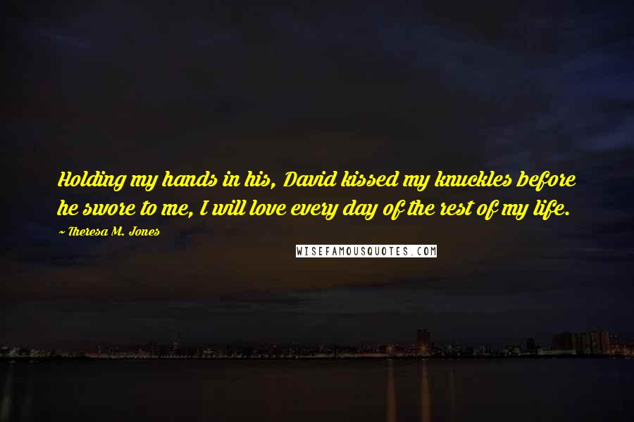 Theresa M. Jones Quotes: Holding my hands in his, David kissed my knuckles before he swore to me, I will love every day of the rest of my life.