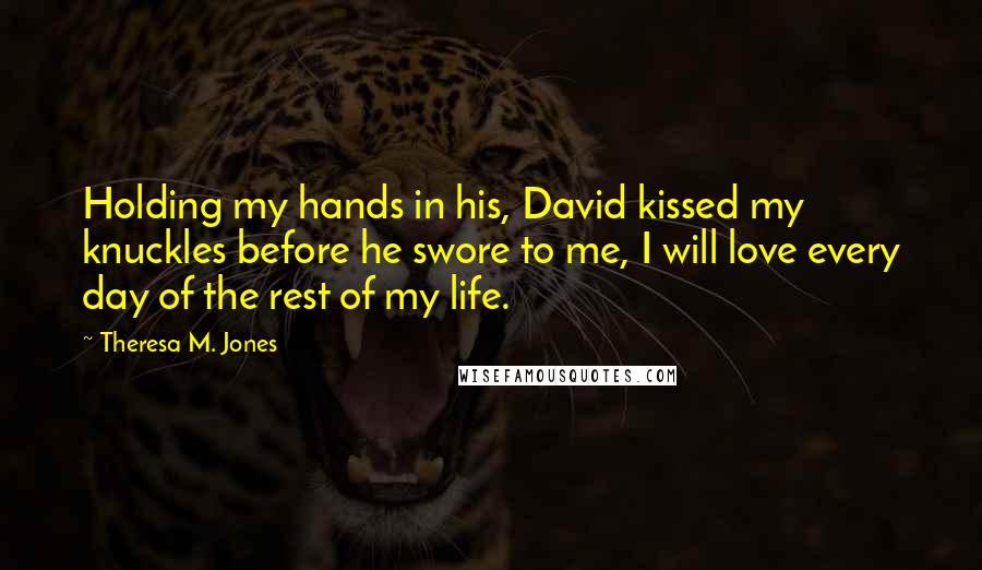 Theresa M. Jones Quotes: Holding my hands in his, David kissed my knuckles before he swore to me, I will love every day of the rest of my life.