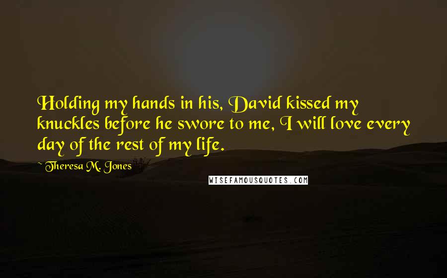 Theresa M. Jones Quotes: Holding my hands in his, David kissed my knuckles before he swore to me, I will love every day of the rest of my life.