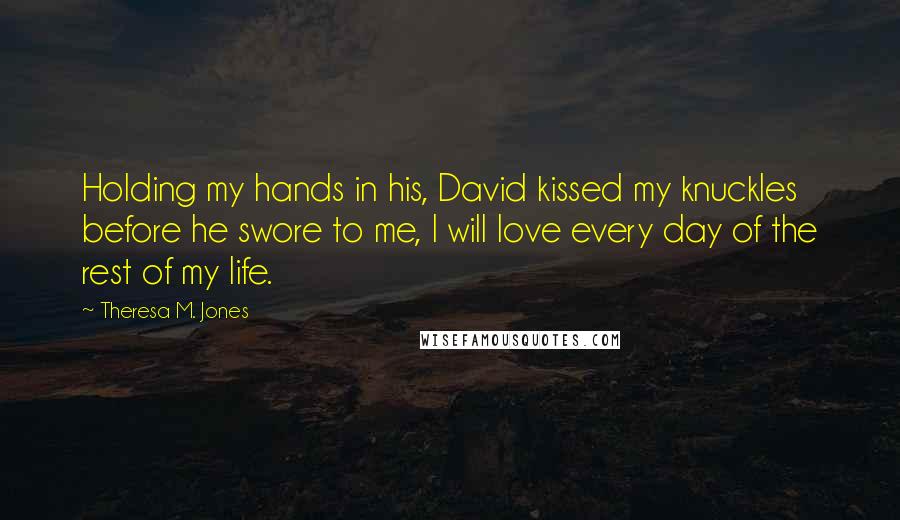 Theresa M. Jones Quotes: Holding my hands in his, David kissed my knuckles before he swore to me, I will love every day of the rest of my life.