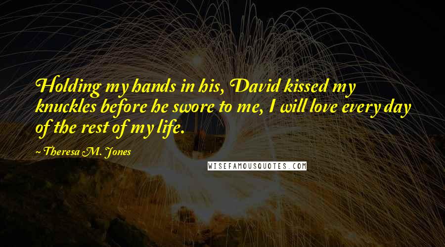 Theresa M. Jones Quotes: Holding my hands in his, David kissed my knuckles before he swore to me, I will love every day of the rest of my life.