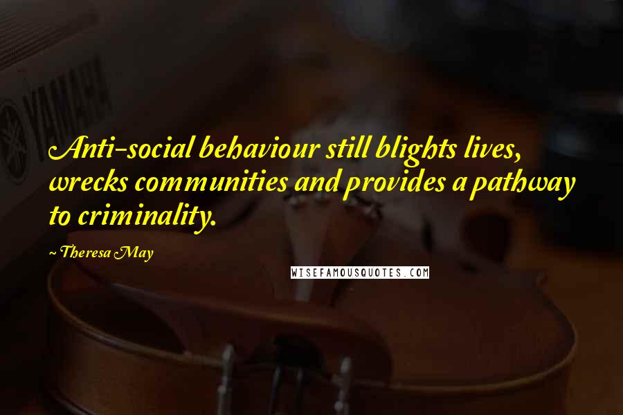 Theresa May Quotes: Anti-social behaviour still blights lives, wrecks communities and provides a pathway to criminality.