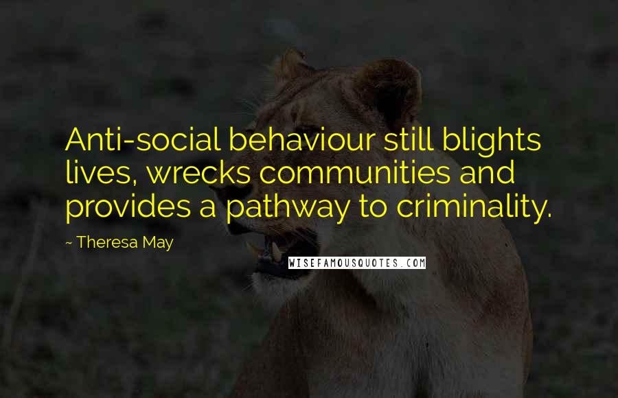 Theresa May Quotes: Anti-social behaviour still blights lives, wrecks communities and provides a pathway to criminality.