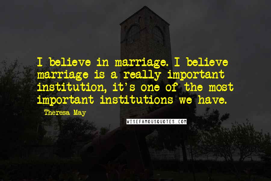 Theresa May Quotes: I believe in marriage. I believe marriage is a really important institution, it's one of the most important institutions we have.