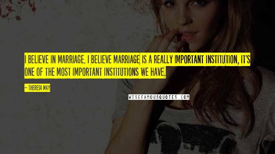 Theresa May Quotes: I believe in marriage. I believe marriage is a really important institution, it's one of the most important institutions we have.