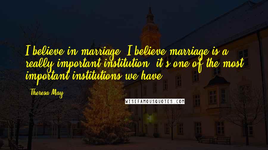 Theresa May Quotes: I believe in marriage. I believe marriage is a really important institution, it's one of the most important institutions we have.